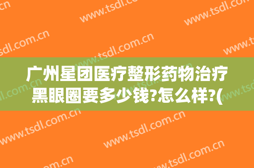 广州星团医疗整形药物治疗黑眼圈要多少钱?怎么样?(广州星团医美评价如何)