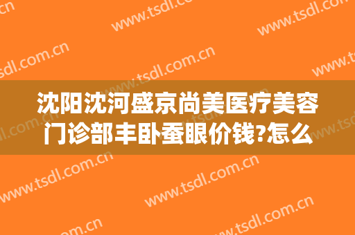 沈阳沈河盛京尚美医疗美容门诊部丰卧蚕眼价钱?怎么样?(沈阳盛京医美美容院)