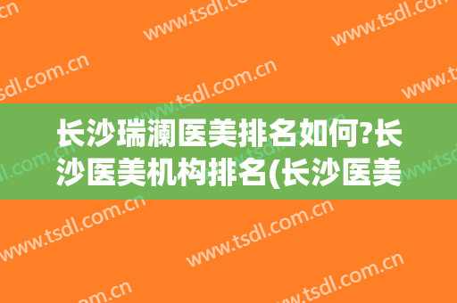 长沙瑞澜医美排名如何?长沙医美机构排名(长沙医美哪个比较好)