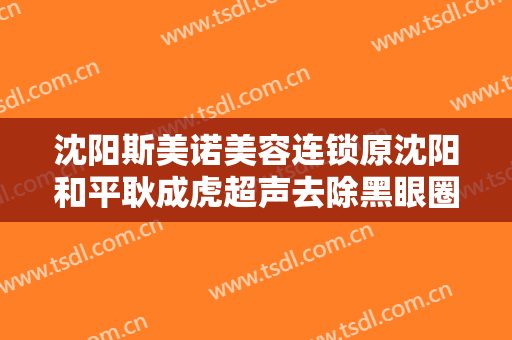 沈阳斯美诺美容连锁原沈阳和平耿成虎超声去除黑眼圈需要多少费用?可靠吗?