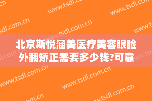 北京斯悦涵美医疗美容眼睑外翻矫正需要多少钱?可靠吗?(北京斯悦涵美医疗整形怎么样)