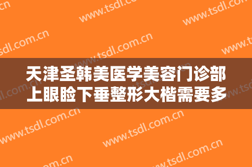 天津圣韩美医学美容门诊部上眼睑下垂整形大楷需要多少费用?多长时间恢复?