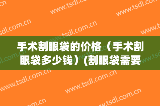 手术割眼袋的价格（手术割眼袋多少钱）(割眼袋需要多少钱?)