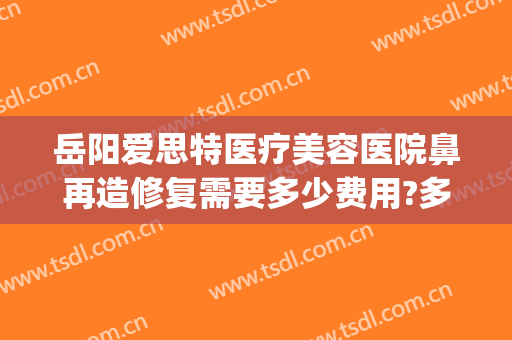 岳阳爱思特医疗美容医院鼻再造修复需要多少费用?多长时间恢复?(隆鼻后医院免费修复吗)