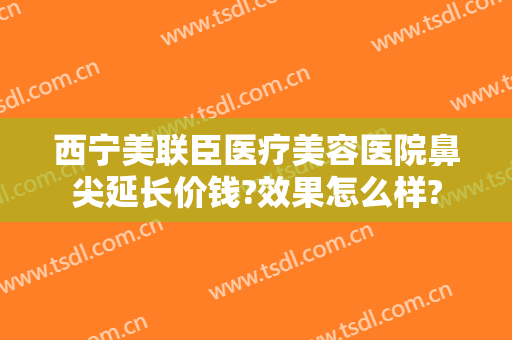西宁美联臣医疗美容医院鼻尖延长价钱?效果怎么样?