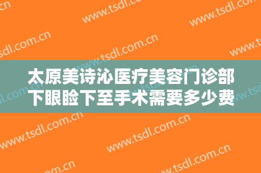 太原美诗沁医疗美容门诊部下眼睑下至手术需要多少费用?有哪些优势?