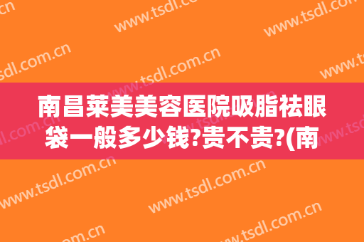 南昌莱美美容医院吸脂祛眼袋一般多少钱?贵不贵?(南昌莱美美容医院吸脂祛眼袋一般多少钱?贵不贵呀)