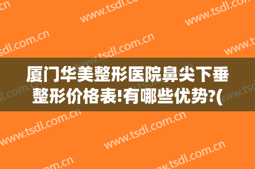 厦门华美整形医院鼻尖下垂整形价格表!有哪些优势?(厦门华仁整形美容医院整鼻子怎么样)