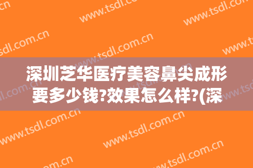 深圳芝华医疗美容鼻尖成形要多少钱?效果怎么样?(深圳芝华医疗美容医院)