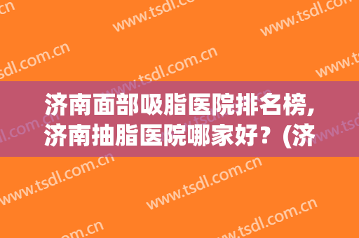 济南面部吸脂医院排名榜,济南抽脂医院哪家好？(济南抽脂一般价位)