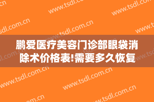 鹏爱医疗美容门诊部眼袋消除术价格表!需要多久恢复?(医美去眼袋能维持多久)