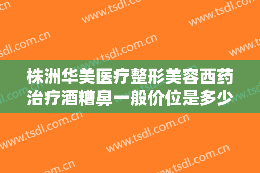 株洲华美医疗整形美容西药治疗酒糟鼻一般价位是多少钱?靠谱吗?
