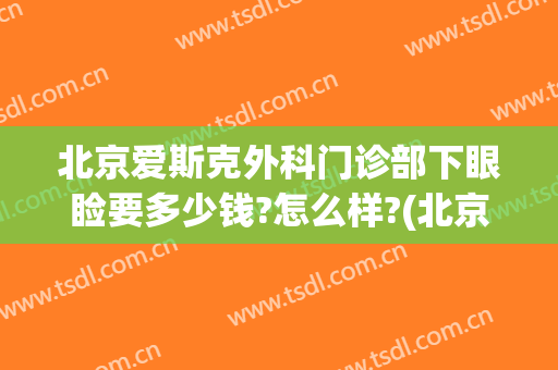北京爱斯克外科门诊部下眼睑要多少钱?怎么样?(北京爱斯克外科门诊部下眼睑要多少钱?怎么样做手术)
