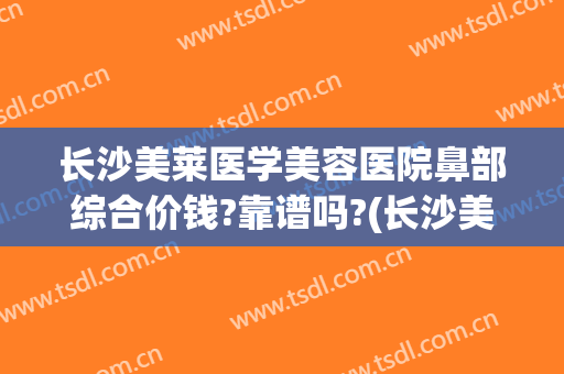 长沙美莱医学美容医院鼻部综合价钱?靠谱吗?(长沙美莱整形美容医院口碑好吗)