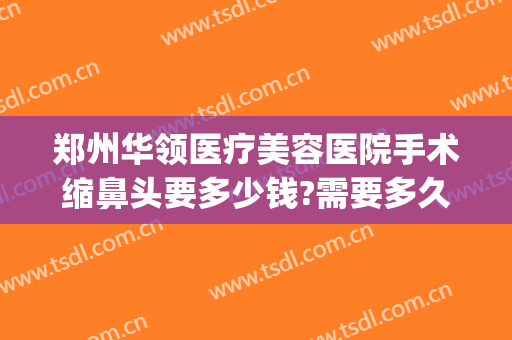 郑州华领医疗美容医院手术缩鼻头要多少钱?需要多久恢复?(郑州华领医疗整形医院价格表)
