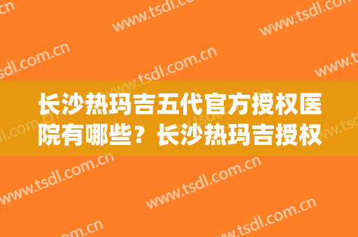 长沙热玛吉五代官方授权医院有哪些？长沙热玛吉授权机构(长沙热玛吉认证医生)