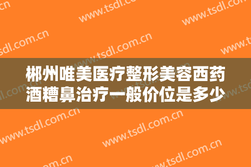 郴州唯美医疗整形美容西药酒糟鼻治疗一般价位是多少钱?怎么样?