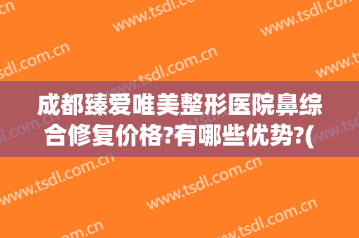 成都臻爱唯美整形医院鼻综合修复价格?有哪些优势?(成都鼻综合鼻修复医生)