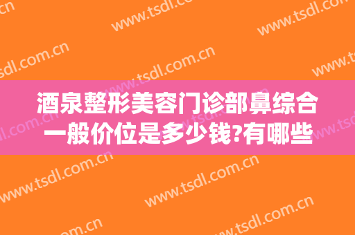 酒泉整形美容门诊部鼻综合一般价位是多少钱?有哪些优势?(整形鼻子价位)