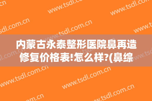 内蒙古永泰整形医院鼻再造修复价格表!怎么样?(鼻综合修复整形医院)