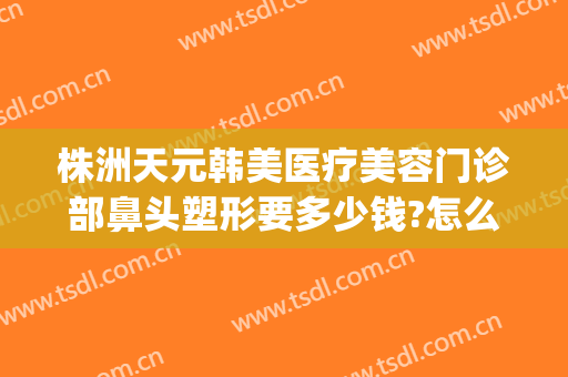株洲天元韩美医疗美容门诊部鼻头塑形要多少钱?怎么样?(株洲韩美医疗美容医院在哪里)