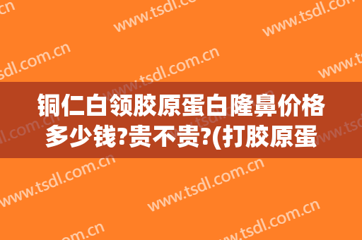 铜仁白领胶原蛋白隆鼻价格多少钱?贵不贵?(打胶原蛋白隆鼻的价格)