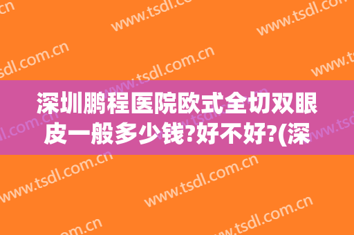 深圳鹏程医院欧式全切双眼皮一般多少钱?好不好?(深圳全切双眼皮费用)