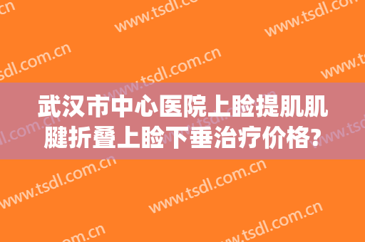 武汉市中心医院上睑提肌肌腱折叠上睑下垂治疗价格?贵不贵?(上睑提肌矫正手术)