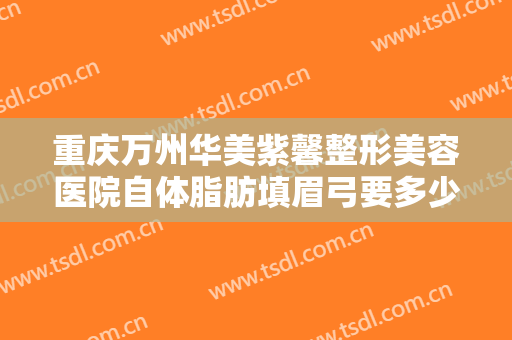 重庆万州华美紫馨整形美容医院自体脂肪填眉弓要多少钱?需要多久恢复?