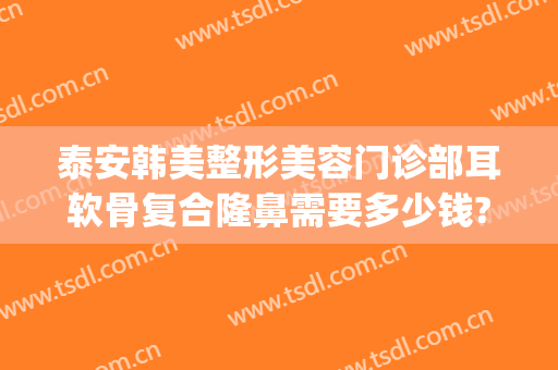 泰安韩美整形美容门诊部耳软骨复合隆鼻需要多少钱?好不好?(耳软骨隆鼻一般需要多少钱)