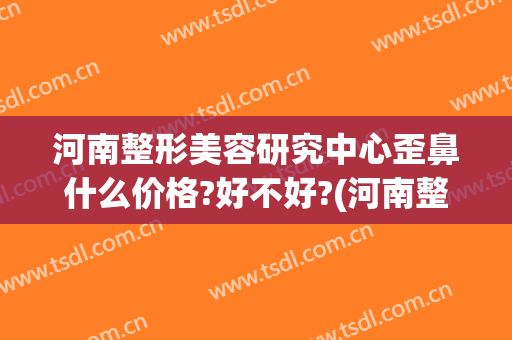 河南整形美容研究中心歪鼻什么价格?好不好?(河南整形医院隆鼻)