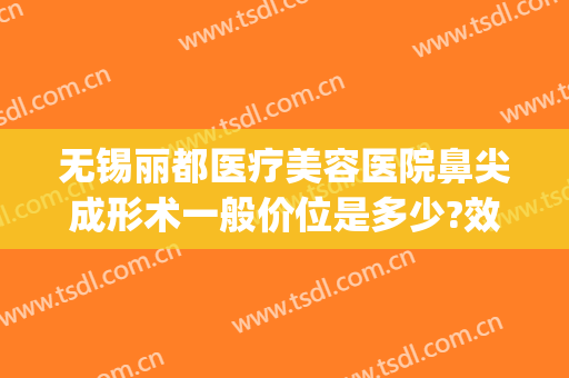 无锡丽都医疗美容医院鼻尖成形术一般价位是多少?效果怎么样?(无锡市丽都整形医院)