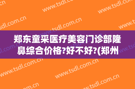 郑东童采医疗美容门诊部隆鼻综合价格?好不好?(郑州童颜医疗美容整形医院怎么样)