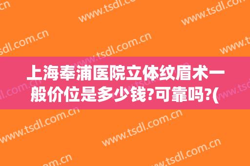 上海奉浦医院立体纹眉术一般价位是多少钱?可靠吗?(上海哪家纹眉最好)
