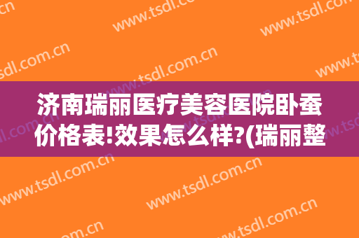 济南瑞丽医疗美容医院卧蚕价格表!效果怎么样?(瑞丽整形美容医院价格表)