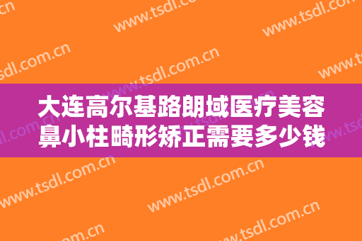 大连高尔基路朗域医疗美容鼻小柱畸形矫正需要多少钱?有哪些优势?