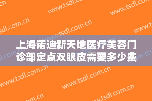 上海诺迪新天地医疗美容门诊部定点双眼皮需要多少费用?有哪些优势?