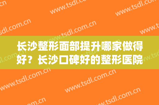 长沙整形面部提升哪家做得好？长沙口碑好的整形医院有哪些(长沙哪个整形医院口碑最好)
