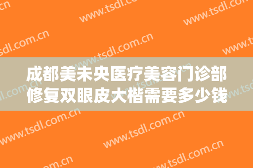 成都美未央医疗美容门诊部修复双眼皮大楷需要多少钱?贵不贵?(成都正规医美医院)