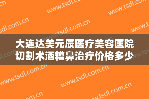 大连达美元辰医疗美容医院切割术酒糟鼻治疗价格多少钱?需要多久恢复?
