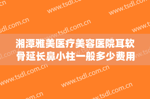 湘潭雅美医疗美容医院耳软骨延长鼻小柱一般多少费用?贵不贵?(湘潭雅美整形医疗美容医院怎么样)