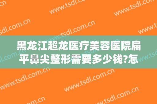 黑龙江超龙医疗美容医院扁平鼻尖整形需要多少钱?怎么样?(三甲医院鼻子整形价格)