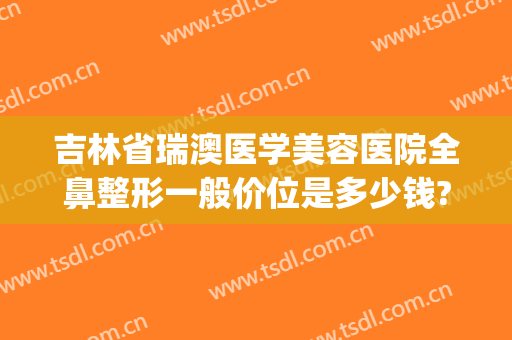 吉林省瑞澳医学美容医院全鼻整形一般价位是多少钱?贵不贵?(瑞澳医学美容医院地址)