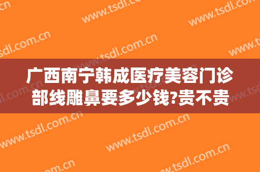 广西南宁韩成医疗美容门诊部线雕鼻要多少钱?贵不贵?(南宁韩成医疗整形好吗)