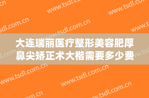 大连瑞丽医疗整形美容肥厚鼻尖矫正术大楷需要多少费用?怎么样?(大连瑞丽整形医院电话)