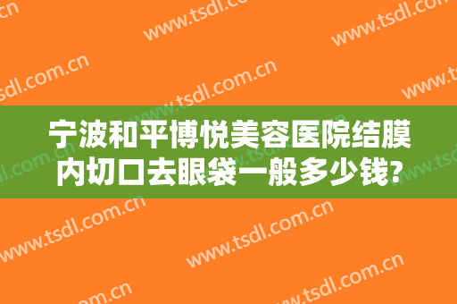 宁波和平博悦美容医院结膜内切口去眼袋一般多少钱?靠谱吗?