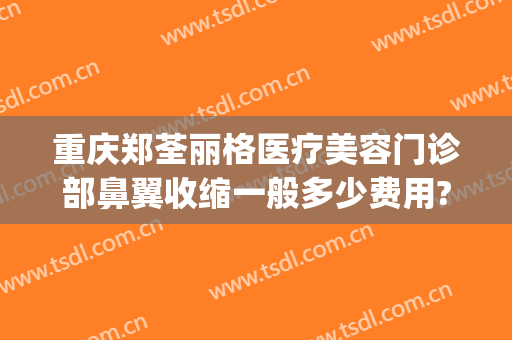 重庆郑荃丽格医疗美容门诊部鼻翼收缩一般多少费用?靠谱吗?(重庆郑荃丽格脂肪修复贴吧)