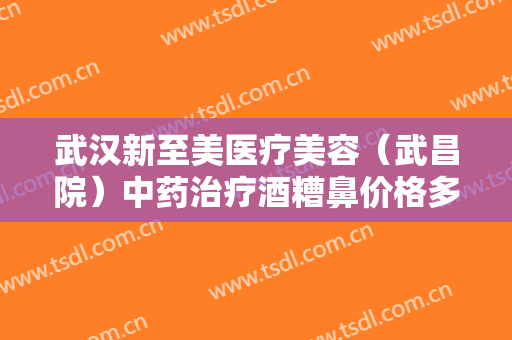 武汉新至美医疗美容（武昌院）中药治疗酒糟鼻价格多少钱?需要多久恢复?