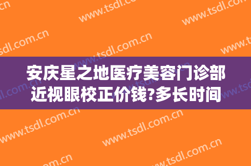 安庆星之地医疗美容门诊部近视眼校正价钱?多长时间恢复?(安庆星之地整形医院)