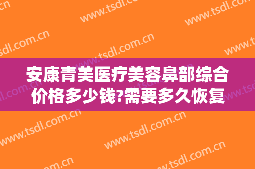 安康青美医疗美容鼻部综合价格多少钱?需要多久恢复?(安康青美医疗美容地址)